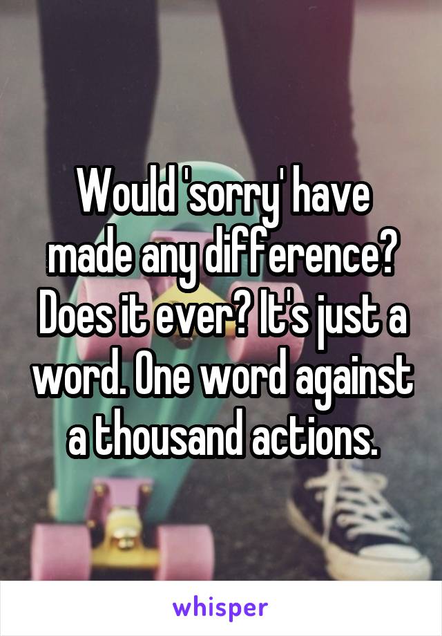 Would 'sorry' have made any difference? Does it ever? It's just a word. One word against a thousand actions.