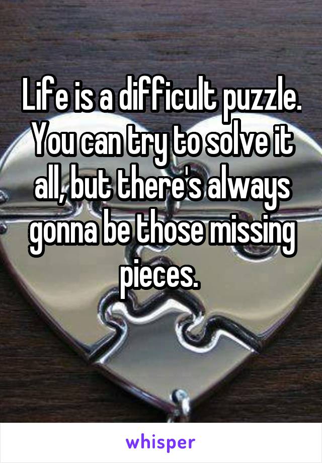 Life is a difficult puzzle. You can try to solve it all, but there's always gonna be those missing pieces. 

