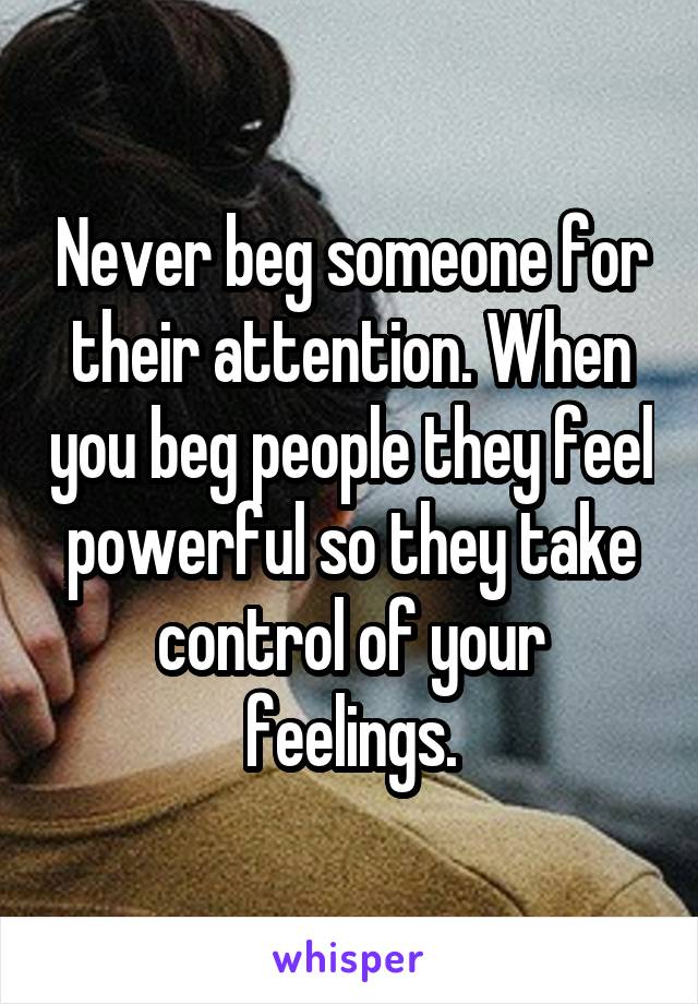 Never beg someone for their attention. When you beg people they feel powerful so they take control of your feelings.