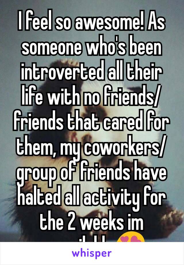 I feel so awesome! As someone who's been introverted all their life with no friends/friends that cared for them, my coworkers/group of friends have halted all activity for the 2 weeks im unavailable😍