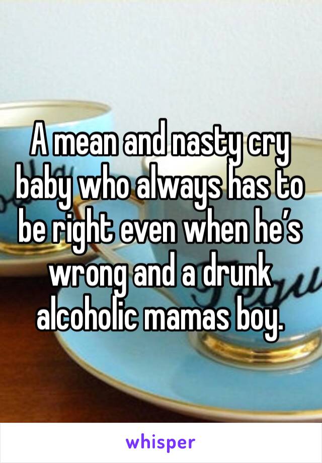 A mean and nasty cry baby who always has to be right even when he’s wrong and a drunk alcoholic mamas boy. 