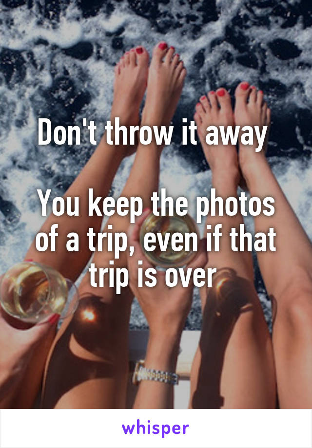 Don't throw it away 

You keep the photos of a trip, even if that trip is over 
