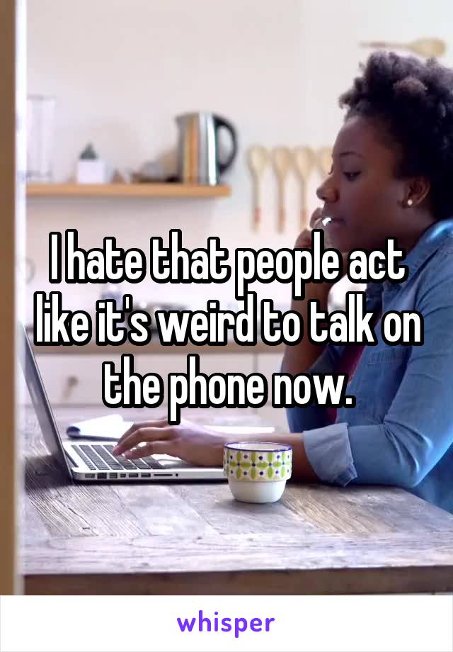 I hate that people act like it's weird to talk on the phone now.