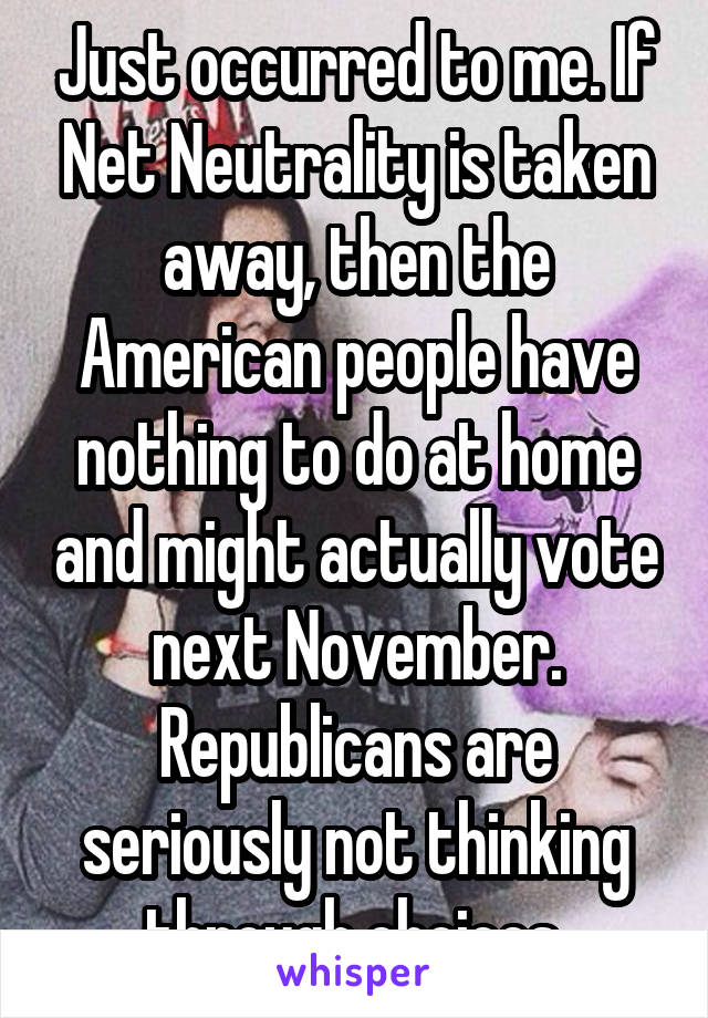 Just occurred to me. If Net Neutrality is taken away, then the American people have nothing to do at home and might actually vote next November. Republicans are seriously not thinking through choices.