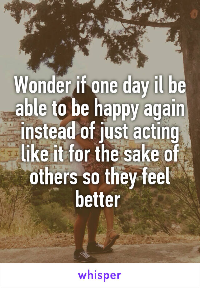 Wonder if one day il be able to be happy again instead of just acting like it for the sake of others so they feel better 