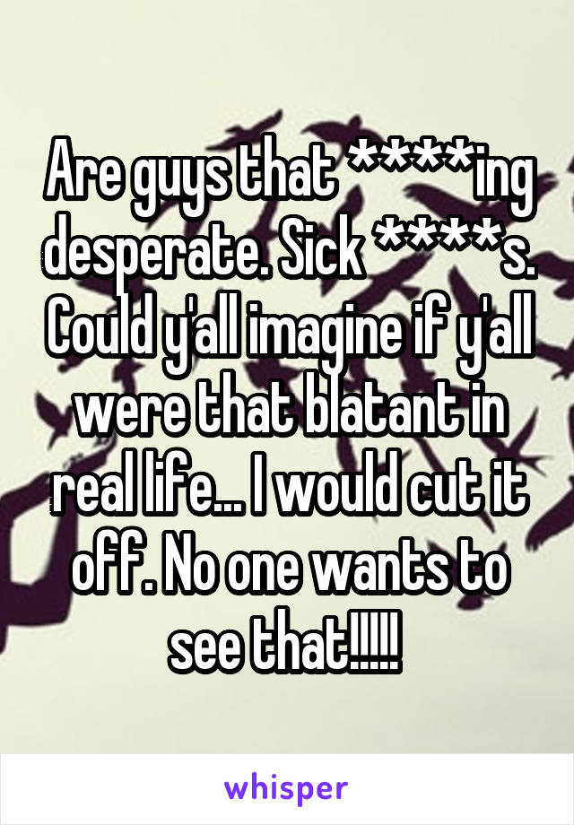 Are guys that ****ing desperate. Sick ****s. Could y'all imagine if y'all were that blatant in real life... I would cut it off. No one wants to see that!!!!! 