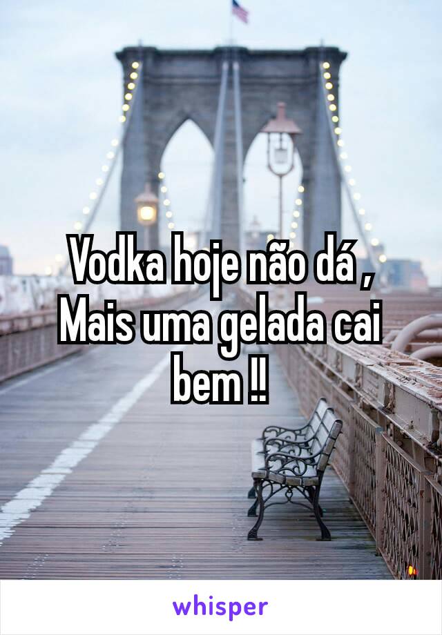 Vodka hoje não dá ,
Mais uma gelada cai bem !!