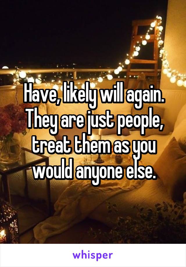 Have, likely will again. They are just people, treat them as you would anyone else.