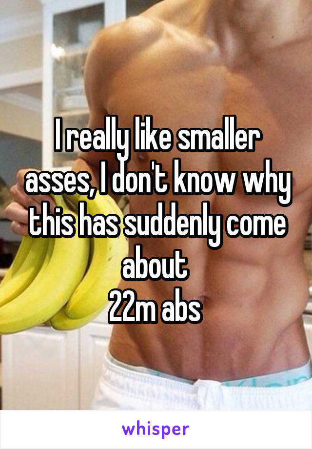 I really like smaller asses, I don't know why this has suddenly come about 
22m abs 