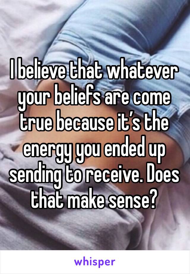 I believe that whatever your beliefs are come true because it’s the energy you ended up sending to receive. Does that make sense?