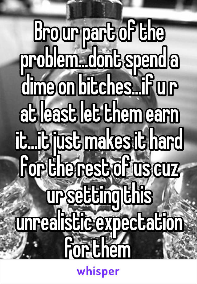 Bro ur part of the problem...dont spend a dime on bitches...if u r at least let them earn it...it just makes it hard for the rest of us cuz ur setting this unrealistic expectation for them 