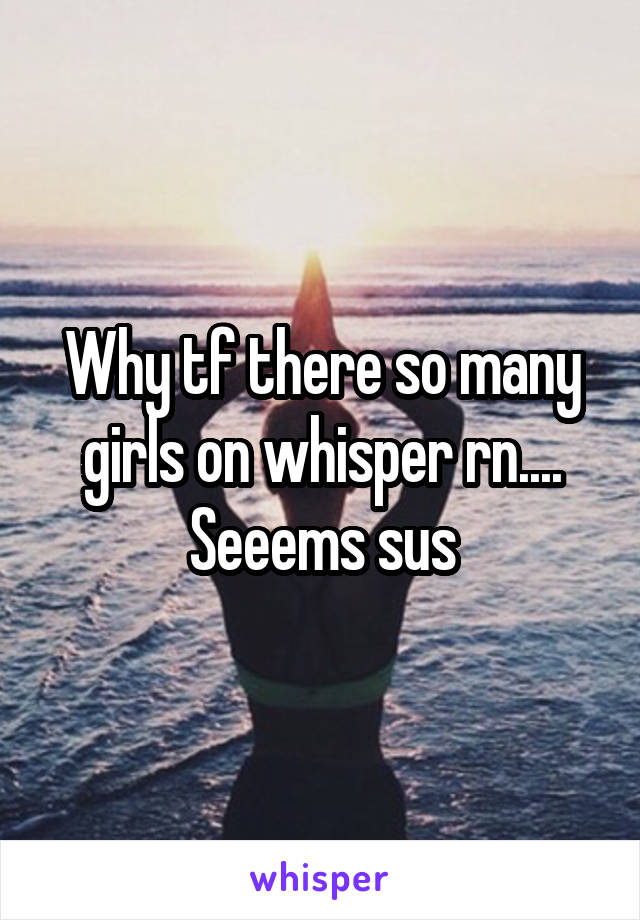 Why tf there so many girls on whisper rn.... Seeems sus