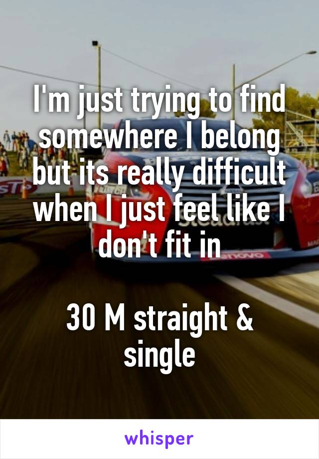 I'm just trying to find somewhere I belong but its really difficult when I just feel like I don't fit in

30 M straight & single