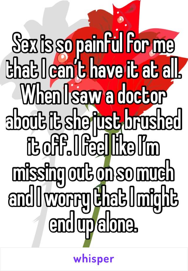 Sex is so painful for me that I can’t have it at all. When I saw a doctor about it she just brushed it off. I feel like I’m missing out on so much and I worry that I might end up alone.