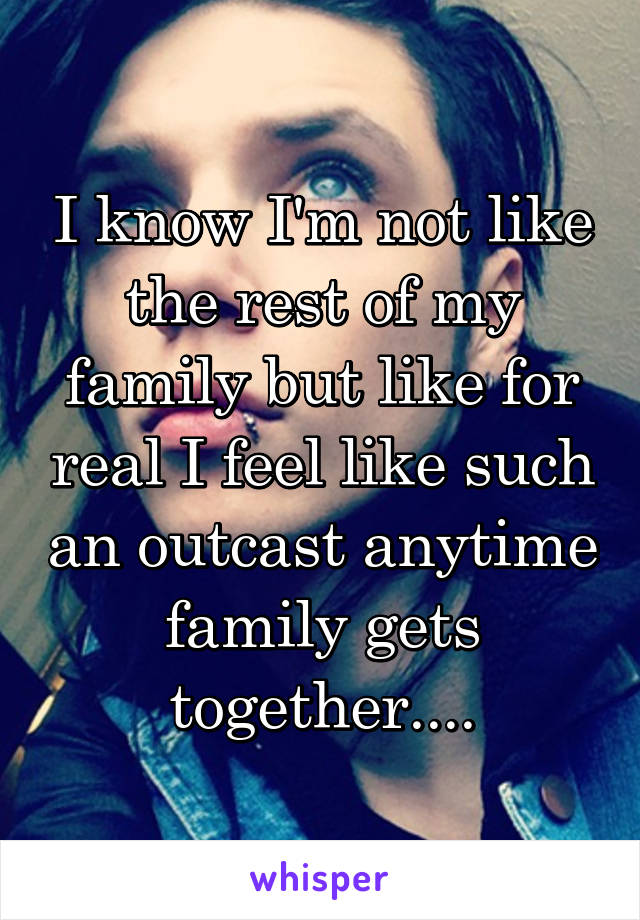 I know I'm not like the rest of my family but like for real I feel like such an outcast anytime family gets together....