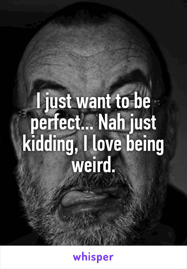 I just want to be perfect... Nah just kidding, I love being weird.