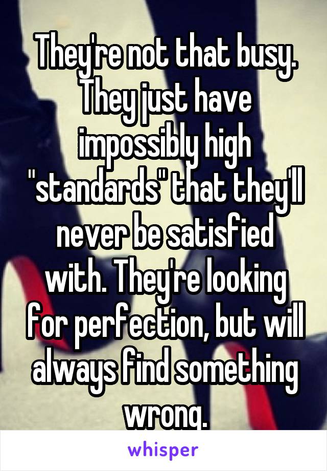 They're not that busy. They just have impossibly high "standards" that they'll never be satisfied with. They're looking for perfection, but will always find something wrong.