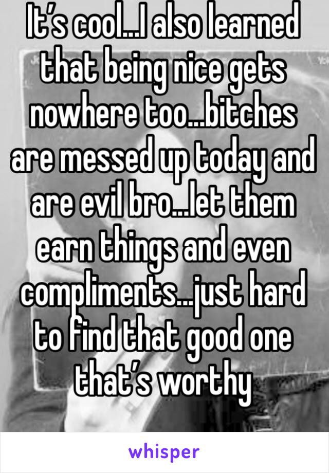 It’s cool...I also learned that being nice gets nowhere too...bitches are messed up today and are evil bro...let them earn things and even compliments...just hard to find that good one that’s worthy