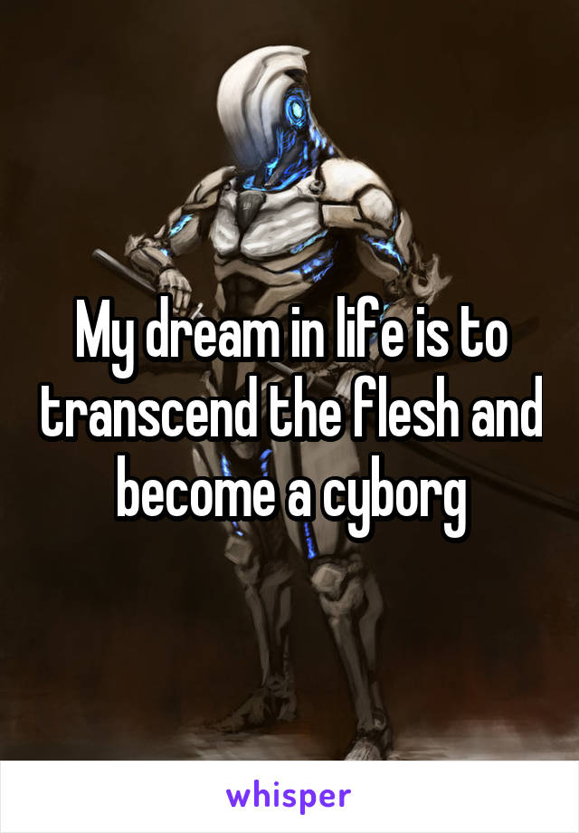 My dream in life is to transcend the flesh and become a cyborg