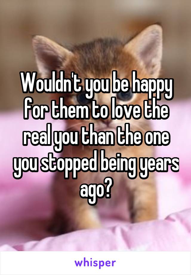 Wouldn't you be happy for them to love the real you than the one you stopped being years ago?