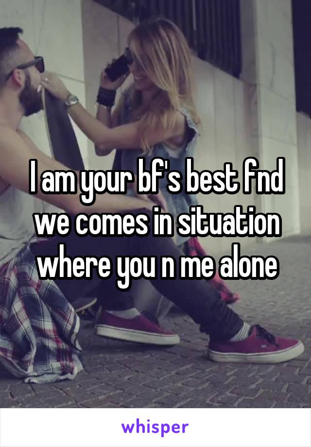 I am your bf's best fnd we comes in situation where you n me alone