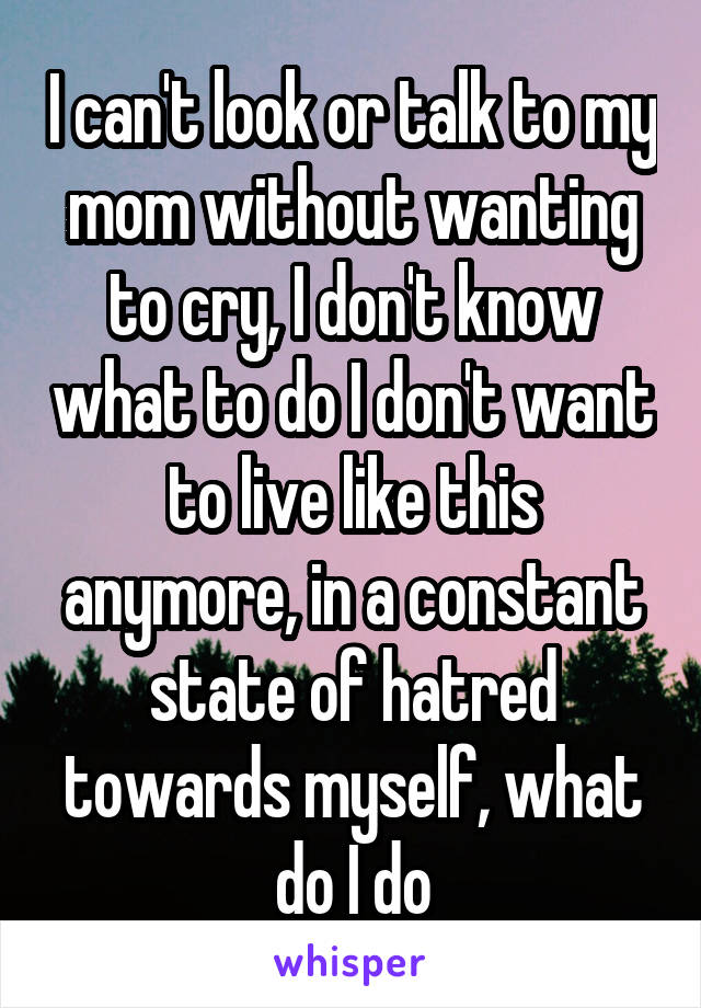 I can't look or talk to my mom without wanting to cry, I don't know what to do I don't want to live like this anymore, in a constant state of hatred towards myself, what do I do