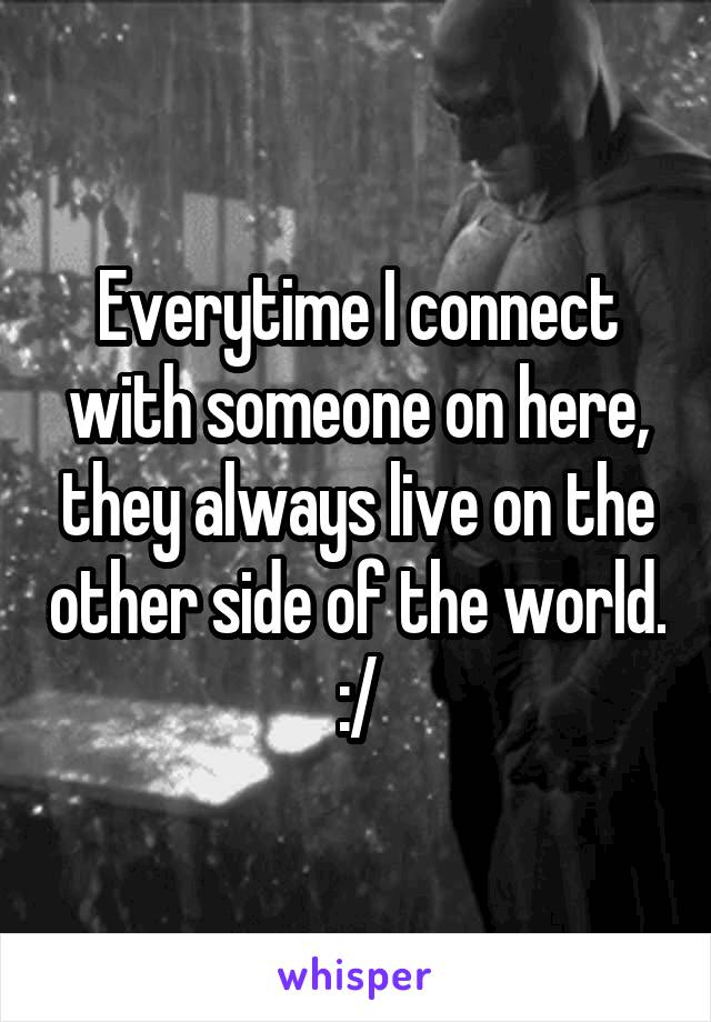 Everytime I connect with someone on here, they always live on the other side of the world. :/