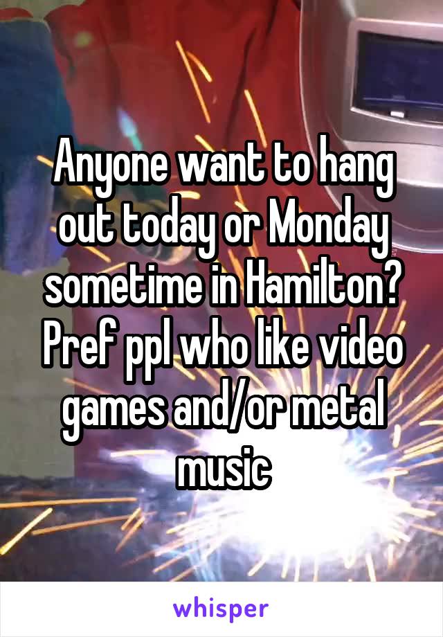 Anyone want to hang out today or Monday sometime in Hamilton? Pref ppl who like video games and/or metal music