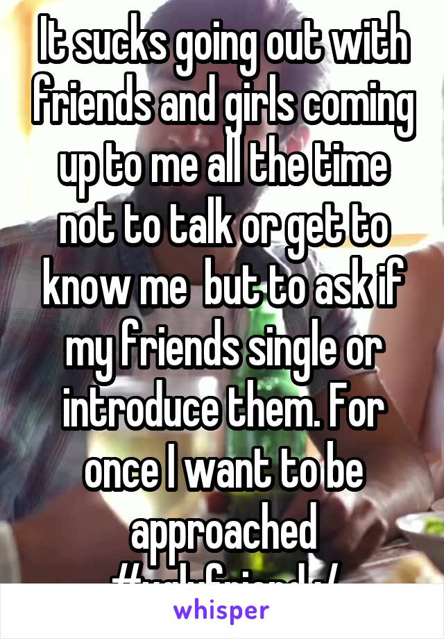 It sucks going out with friends and girls coming up to me all the time not to talk or get to know me  but to ask if my friends single or introduce them. For once I want to be approached #uglyfriend :/