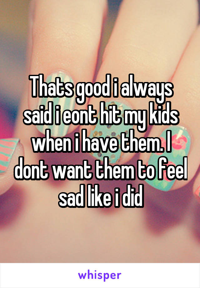 Thats good i always said i eont hit my kids when i have them. I dont want them to feel sad like i did