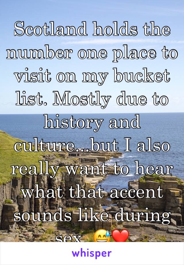 Scotland holds the number one place to visit on my bucket list. Mostly due to history and culture...but I also really want to hear what that accent sounds like during sex. 😅❤️