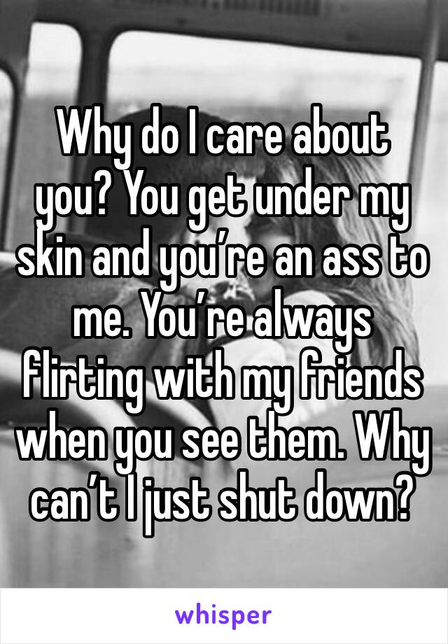 Why do I care about you? You get under my skin and you’re an ass to me. You’re always flirting with my friends when you see them. Why can’t I just shut down?