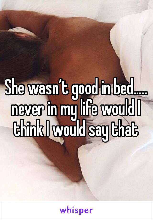 She wasn’t good in bed..... never in my life would I think I would say that