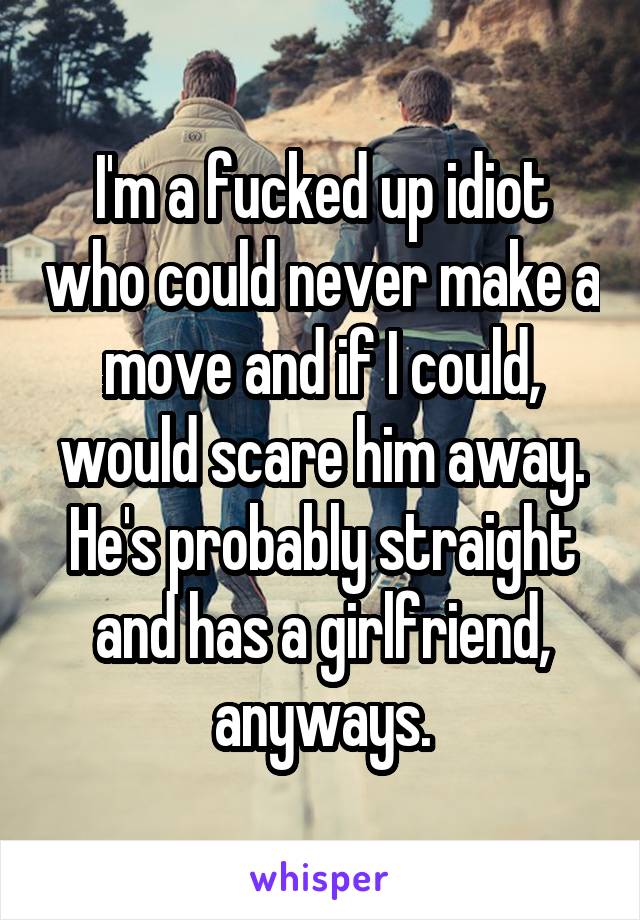 I'm a fucked up idiot who could never make a move and if I could, would scare him away. He's probably straight and has a girlfriend, anyways.