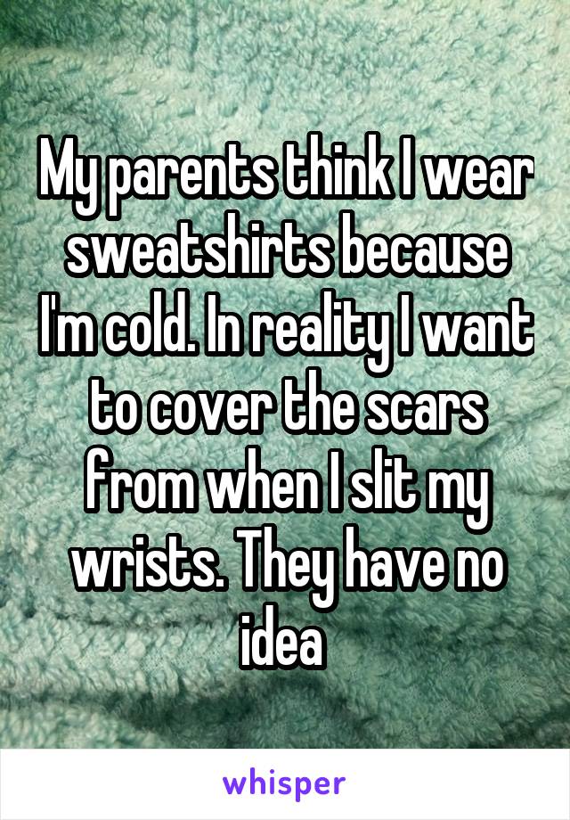 My parents think I wear sweatshirts because I'm cold. In reality I want to cover the scars from when I slit my wrists. They have no idea 