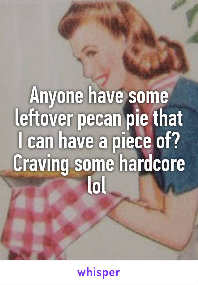 Anyone have some leftover pecan pie that I can have a piece of? Craving some hardcore lol 