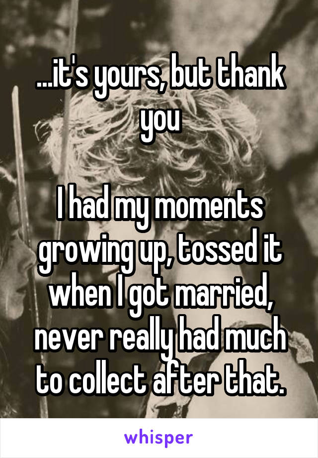 ...it's yours, but thank you

I had my moments growing up, tossed it when I got married, never really had much to collect after that.