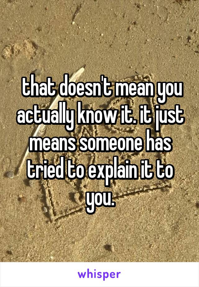  that doesn't mean you actually know it. it just means someone has tried to explain it to you.