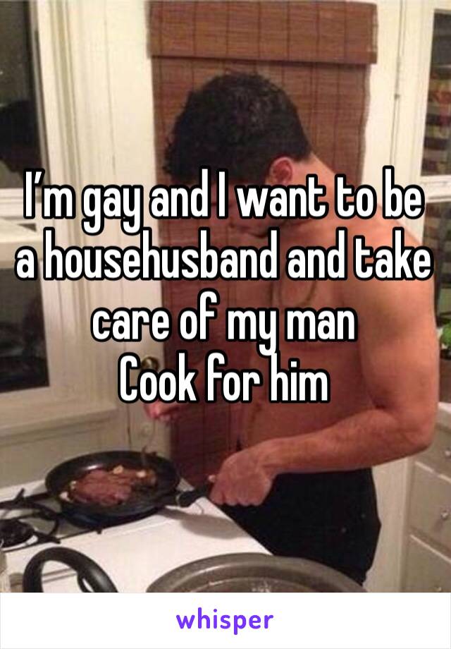 I’m gay and I want to be a househusband and take care of my man 
Cook for him 
