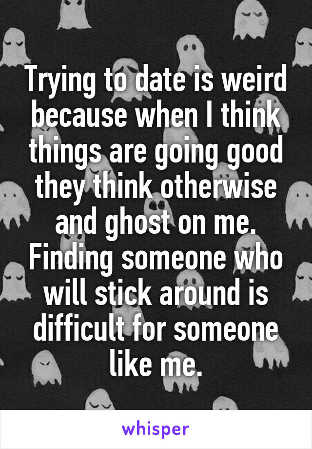 Trying to date is weird because when I think things are going good they think otherwise and ghost on me. Finding someone who will stick around is difficult for someone like me.