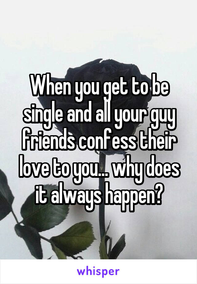 When you get to be single and all your guy friends confess their love to you... why does it always happen?