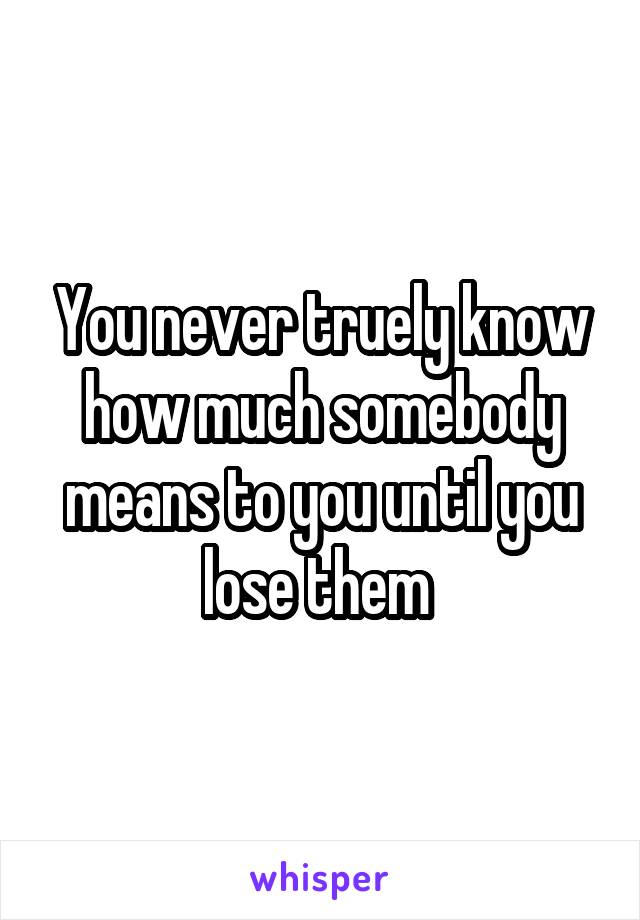 You never truely know how much somebody means to you until you lose them 