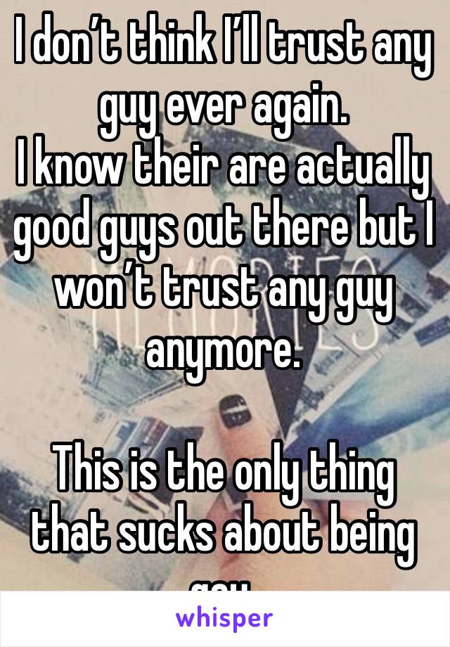 I don’t think I’ll trust any guy ever again. 
I know their are actually good guys out there but I won’t trust any guy anymore. 

This is the only thing that sucks about being gay. 