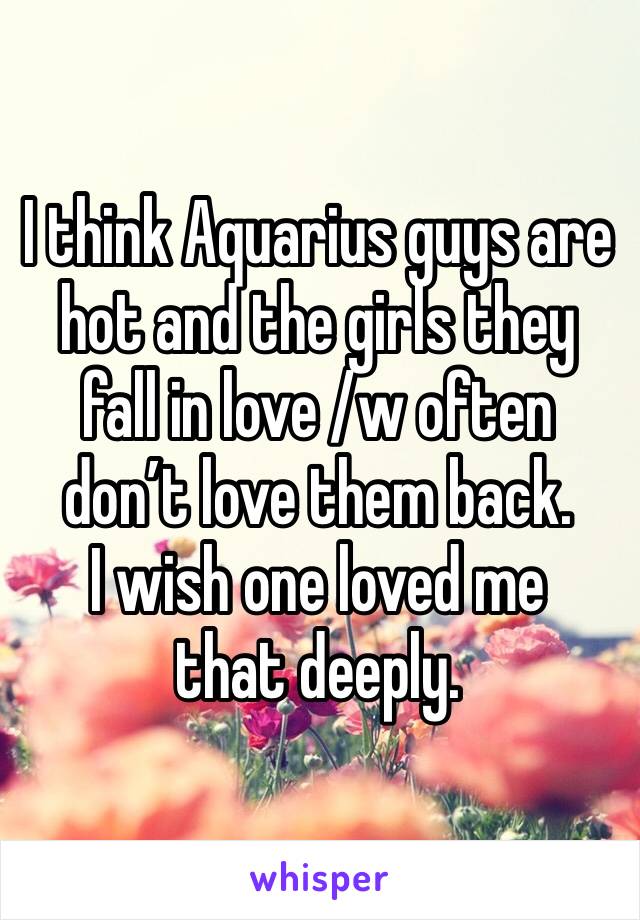 I think Aquarius guys are hot and the girls they fall in love /w often don’t love them back.
I wish one loved me that deeply. 