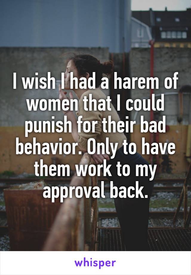 I wish I had a harem of women that I could punish for their bad behavior. Only to have them work to my approval back.