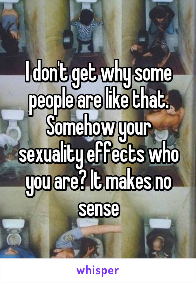 I don't get why some people are like that. Somehow your sexuality effects who you are? It makes no sense