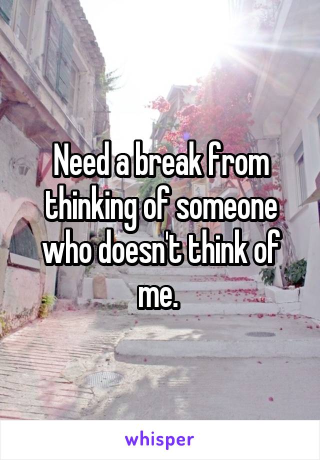 Need a break from thinking of someone who doesn't think of me. 