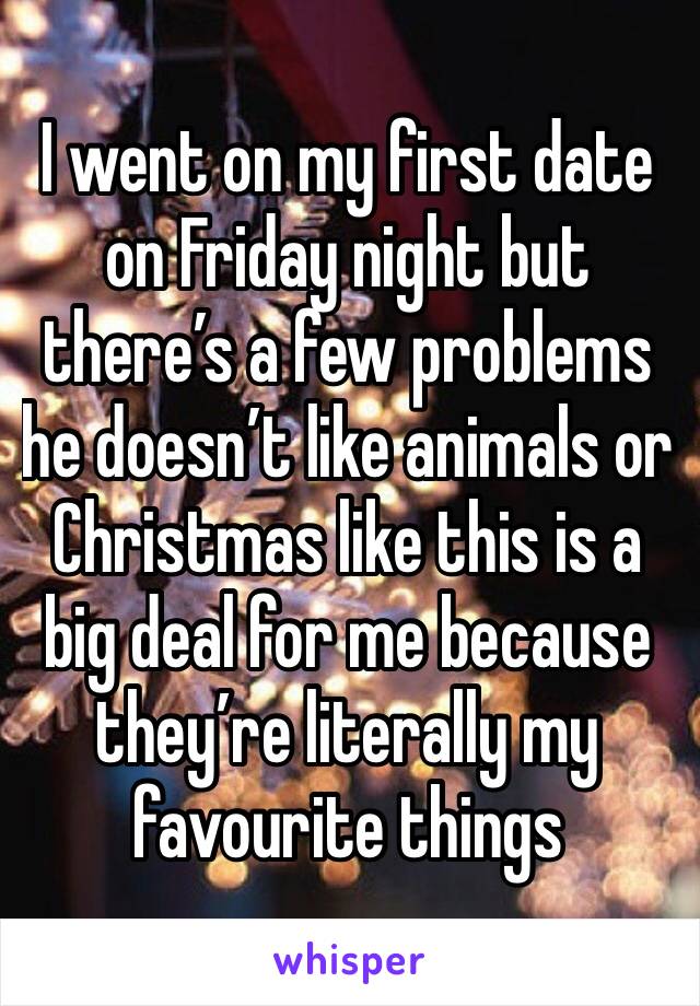 I went on my first date on Friday night but there’s a few problems he doesn’t like animals or Christmas like this is a big deal for me because they’re literally my favourite things 