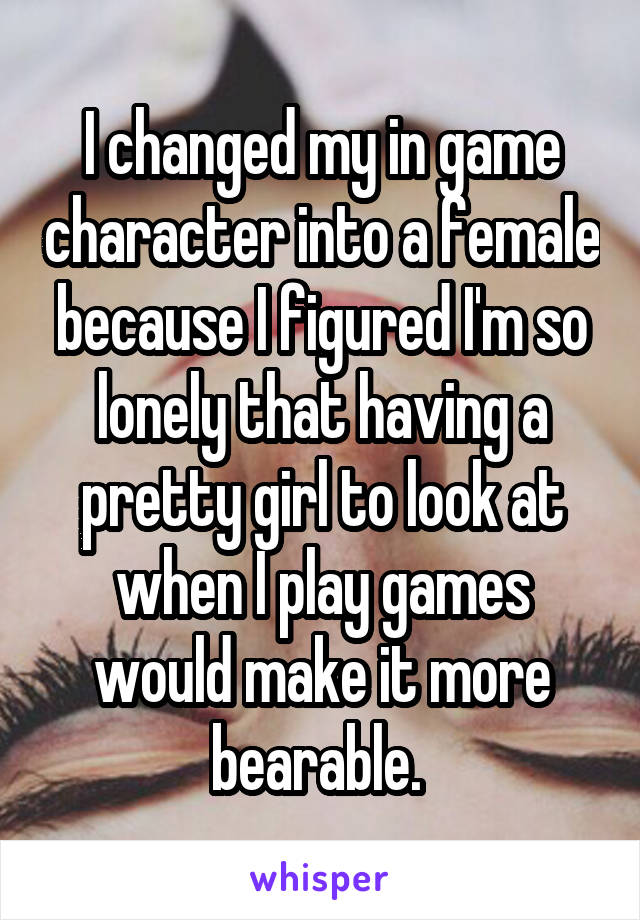 I changed my in game character into a female because I figured I'm so lonely that having a pretty girl to look at when I play games would make it more bearable. 