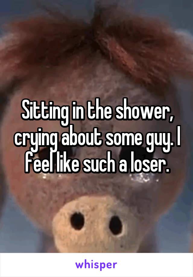 Sitting in the shower, crying about some guy. I feel like such a loser.